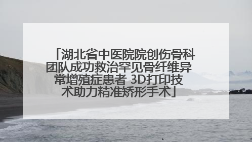 湖北省中医院院创伤骨科团队成功救治罕见骨纤维异常增殖症患者 3D打印技术助力精准矫形手术