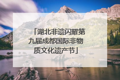 湖北非遗闪耀第九届成都国际非物质文化遗产节
