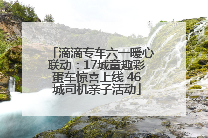 滴滴专车六一暖心联动：17城童趣彩蛋车惊喜上线 46城司机亲子活动