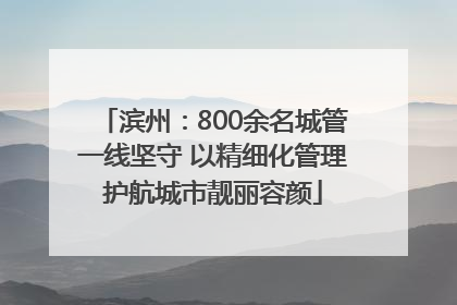 滨州：800余名城管一线坚守 以精细化管理护航城市靓丽容颜
