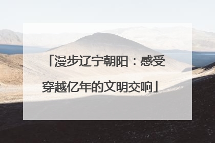 漫步辽宁朝阳：感受穿越亿年的文明交响