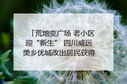 荒地变广场 老小区迎“新生” 四川威远美乡优城改出居民获得感｜万千气象看四川
