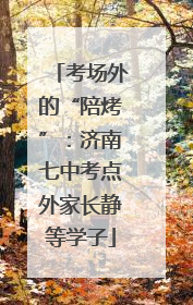 考场外的“陪烤”：济南七中考点外家长静等学子