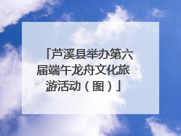 芦溪县举办第六届端午龙舟文化旅游活动（图）