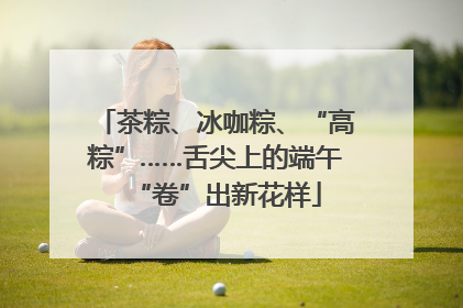 茶粽、冰咖粽、“高粽”……舌尖上的端午“卷”出新花样
