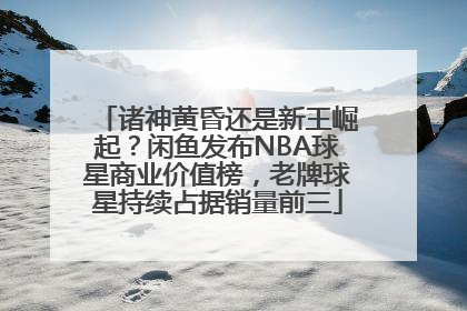 诸神黄昏还是新王崛起？闲鱼发布NBA球星商业价值榜，老牌球星持续占据销量前三
