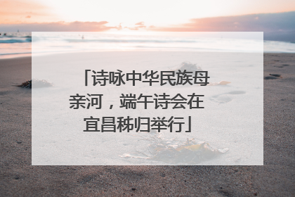 诗咏中华民族母亲河，端午诗会在宜昌秭归举行
