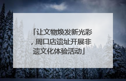 让文物焕发新光彩，周口店遗址开展非遗文化体验活动