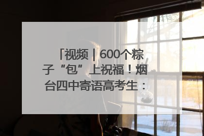 视频｜600个粽子“包”上祝福！烟台四中寄语高考生：一举高“粽”