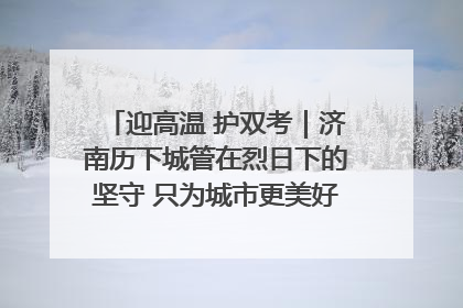 迎高温 护双考｜济南历下城管在烈日下的坚守 只为城市更美好 学子更安心