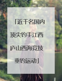 近千名国内顶尖钓手江西庐山西海竞技垂钓运动