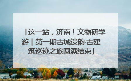 这一站，济南！文物研学游｜第一期古城遗韵·古建筑巡迹之旅圆满结束