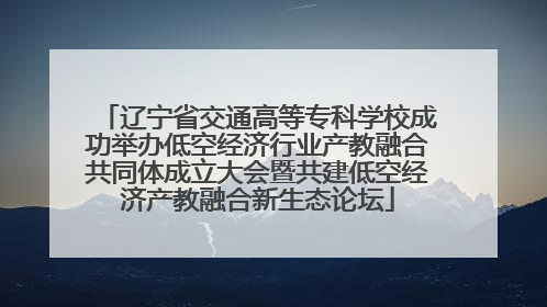 辽宁省交通高等专科学校成功举办低空经济行业产教融合共同体成立大会暨共建低空经济产教融合新生态论坛