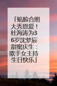 贴脸合照大秀恩爱！杜海涛为36岁沈梦辰甜蜜庆生：歌手女主持生日快乐