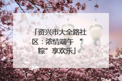 资兴市大全路社区：浓情端午 “粽”享欢乐