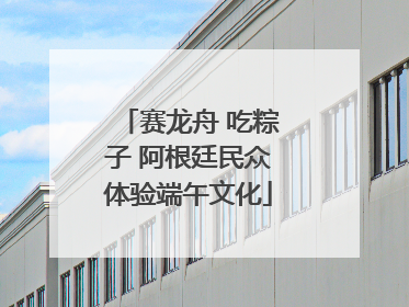 赛龙舟 吃粽子 阿根廷民众体验端午文化