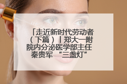 走近新时代劳动者（下篇）丨郑大一附院内分泌医学部主任秦贵军 “三盏灯”下的医者人生