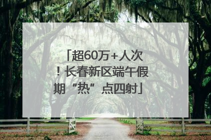 超60万+人次！长春新区端午假期“热”点四射
