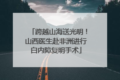 跨越山海送光明！山西医生赴非洲进行白内障复明手术