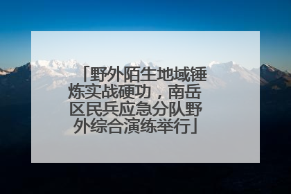 野外陌生地域锤炼实战硬功，南岳区民兵应急分队野外综合演练举行