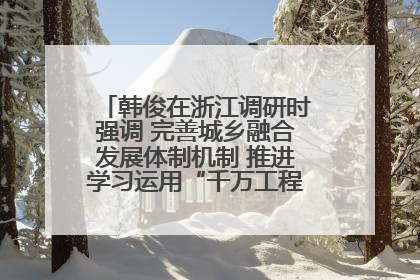 韩俊在浙江调研时强调 完善城乡融合发展体制机制 推进学习运用“千万工程”经验走深走实