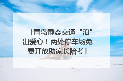 青岛静态交通“泊”出爱心！两处停车场免费开放助家长陪考