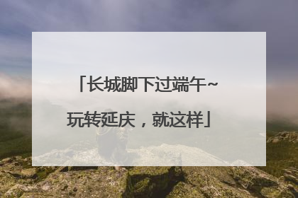 长城脚下过端午~玩转延庆，就这样