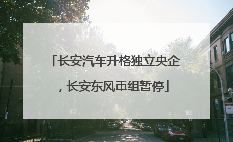长安汽车升格独立央企，长安东风重组暂停