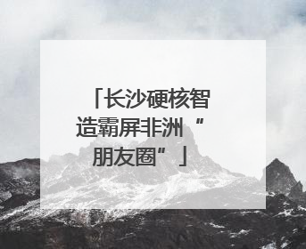 长沙硬核智造霸屏非洲“朋友圈”