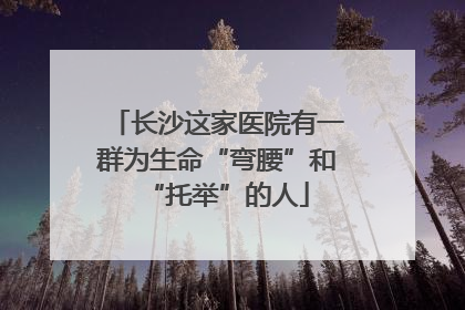 长沙这家医院有一群为生命“弯腰”和“托举”的人