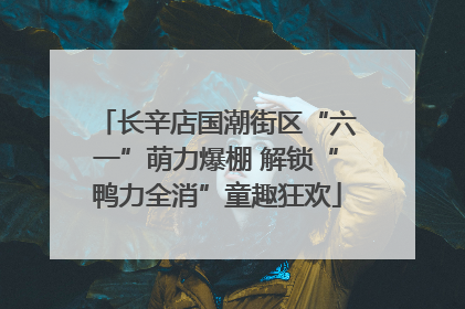 长辛店国潮街区“六一”萌力爆棚 解锁“鸭力全消”童趣狂欢