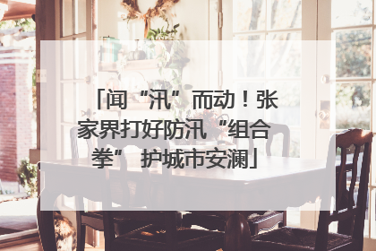 闻“汛”而动！张家界打好防汛“组合拳” 护城市安澜
