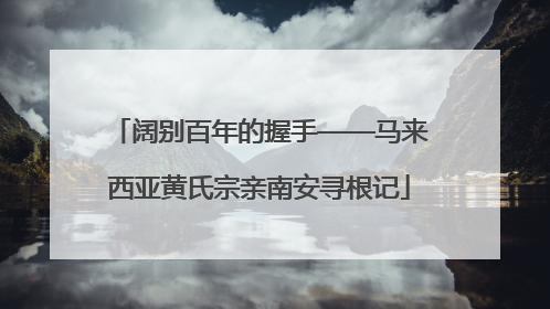 阔别百年的握手——马来西亚黄氏宗亲南安寻根记