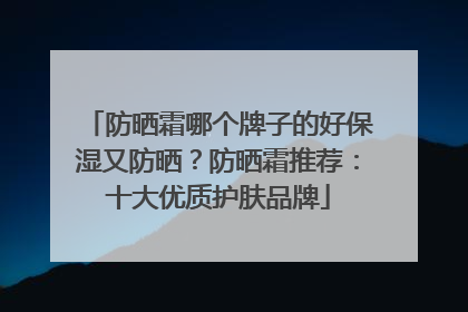 防晒霜哪个牌子的好保湿又防晒？防晒霜推荐：十大优质护肤品牌