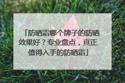 防晒霜哪个牌子的防晒效果好？专业盘点，真正值得入手的防晒霜