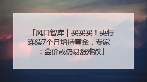风口智库｜买买买！央行连续7个月增持黄金，专家：金价或仍易涨难跌