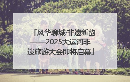 风华聊城·非遗新韵——2025大运河非遗旅游大会即将启幕