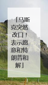马斯克突然改口！表示愿意和特朗普和解