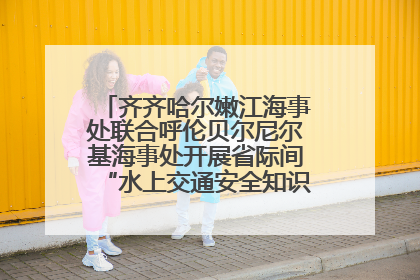 齐齐哈尔嫩江海事处联合呼伦贝尔尼尔基海事处开展省际间“水上交通安全知识进校园”活动