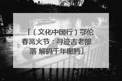 （文化中国行）鄂伦春篝火节：寻迹古老部落 解码千年图腾