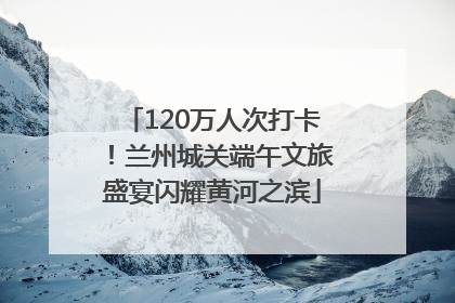 120万人次打卡！兰州城关端午文旅盛宴闪耀黄河之滨