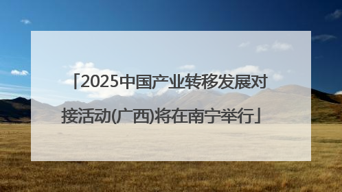 2025中国产业转移发展对接活动(广西)将在南宁举行