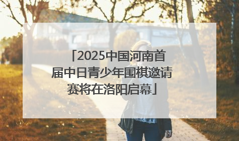 2025中国河南首届中日青少年围棋邀请赛将在洛阳启幕