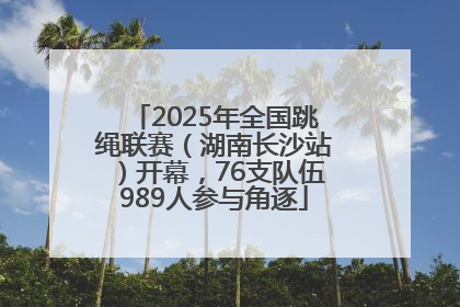 2025年全国跳绳联赛（湖南长沙站）开幕，76支队伍989人参与角逐