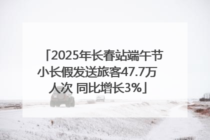 2025年长春站端午节小长假发送旅客47.7万人次 同比增长3%
