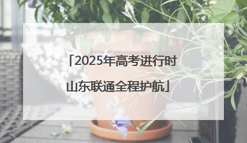 2025年高考进行时 山东联通全程护航