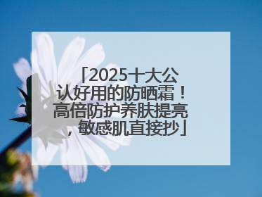 2025十大公认好用的防晒霜！高倍防护养肤提亮，敏感肌直接抄