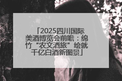 2025四川国际美酒博览会前瞻：绵竹“农文酒旅”绘就千亿白酒新图景