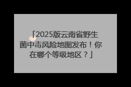 2025版云南省野生菌中毒风险地图发布！你在哪个等级地区？
