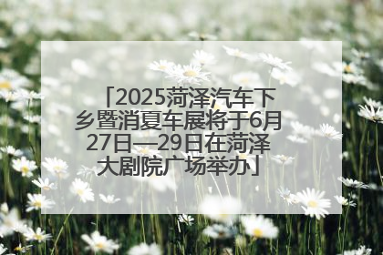 2025菏泽汽车下乡暨消夏车展将于6月27日—29日在菏泽大剧院广场举办